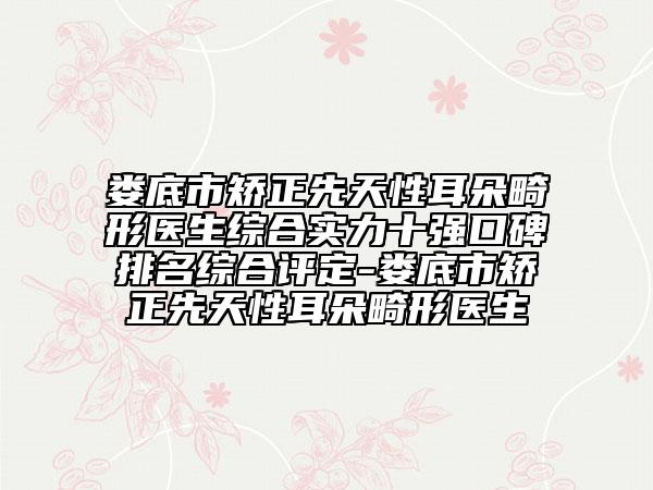娄底市矫正先天性耳朵畸形医生综合实力十强口碑排名综合评定-娄底市矫正先天性耳朵畸形医生