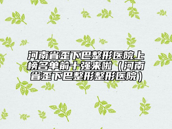 河南省歪下巴整形医院上榜名单前十强来啦（河南省歪下巴整形整形医院）
