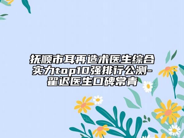抚顺市耳再造术医生综合实力top10强排行公测-翟迟医生口碑常青