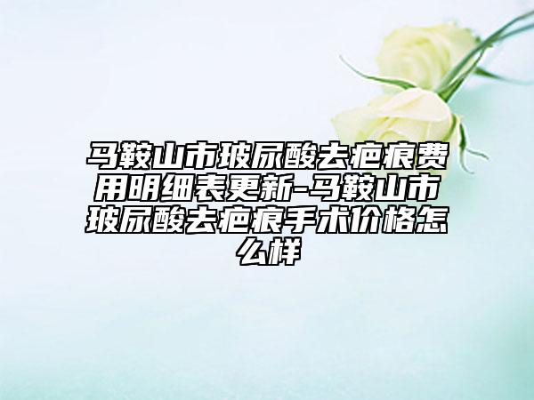 马鞍山市玻尿酸去疤痕费用明细表更新-马鞍山市玻尿酸去疤痕手术价格怎么样