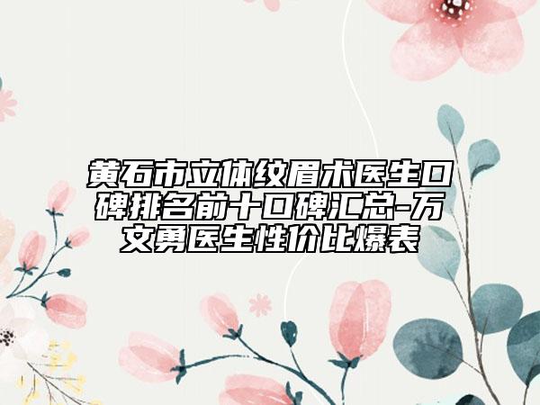黄石市立体纹眉术医生口碑排名前十口碑汇总-万文勇医生性价比爆表