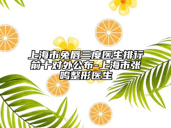 上海市兔唇三度医生排行前十对外公布-上海市张鸣整形医生