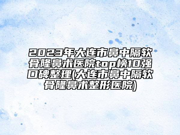 2023年大连市鼻中隔软骨隆鼻术医院top榜10强口碑整理(大连市鼻中隔软骨隆鼻术整形医院)