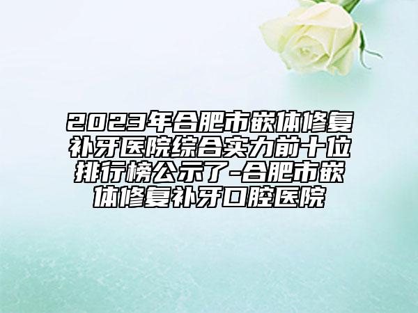 2023年合肥市嵌体修复补牙医院综合实力前十位排行榜公示了-合肥市嵌体修复补牙口腔医院