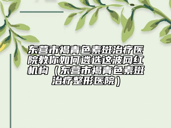 东营市褐青色素斑治疗医院教你如何遴选这波网红机构（东营市褐青色素斑治疗整形医院）