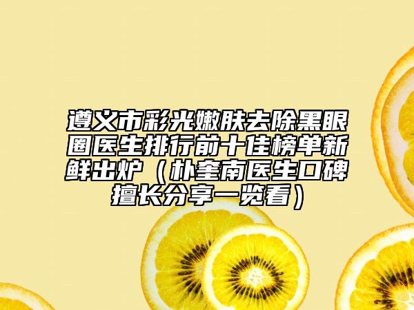 遵义市彩光嫩肤去除黑眼圈医生排行前十佳榜单新鲜出炉（朴奎南医生口碑擅长分享一览看）
