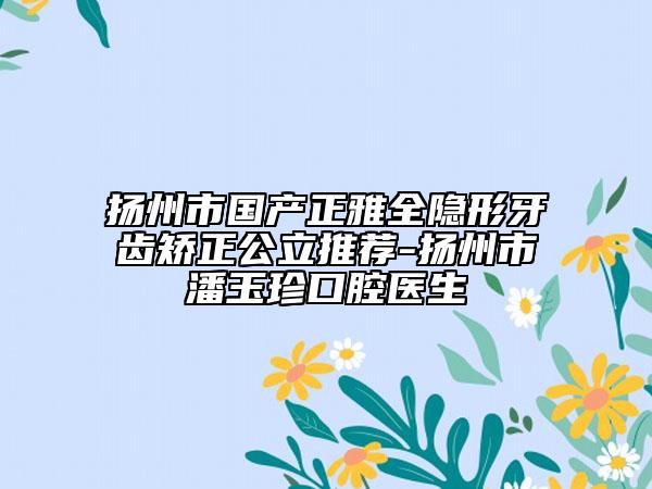 扬州市国产正雅全隐形牙齿矫正公立推荐-扬州市潘玉珍口腔医生