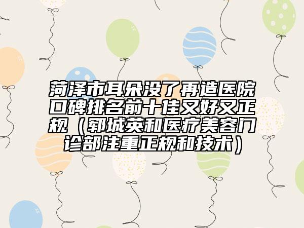 菏泽市耳朵没了再造医院口碑排名前十佳又好又正规（郓城英和医疗美容门诊部注重正规和技术）