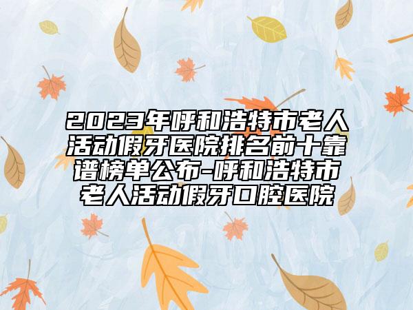 2023年呼和浩特市老人活动假牙医院排名前十靠谱榜单公布-呼和浩特市老人活动假牙口腔医院