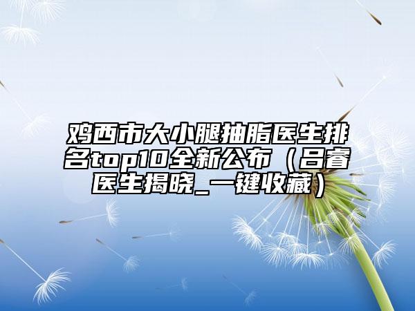 鸡西市大小腿抽脂医生排名top10全新公布（吕睿纮医生揭晓_一键收藏）