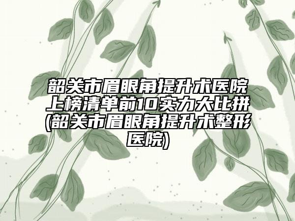韶关市眉眼角提升术医院上榜清单前10实力大比拼(韶关市眉眼角提升术整形医院)