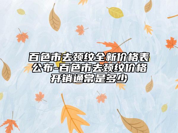 百色市去颈纹全新价格表公布-百色市去颈纹价格开销通常是多少