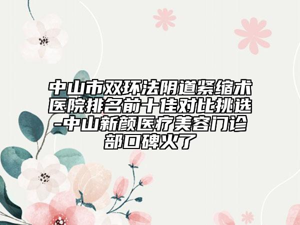 中山市双环法阴道紧缩术医院排名前十佳对比挑选-中山新颜医疗美容门诊部口碑火了