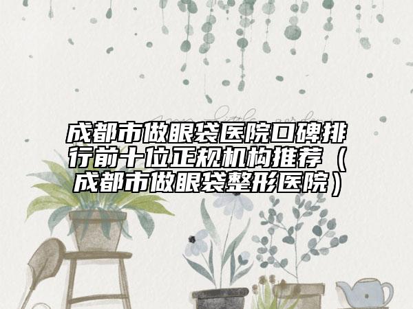 成都市做眼袋医院口碑排行前十位正规机构推荐（成都市做眼袋整形医院）