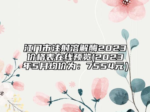江门市注射溶解酶2023价格表在线预览(2023年5月均价为：7554元）