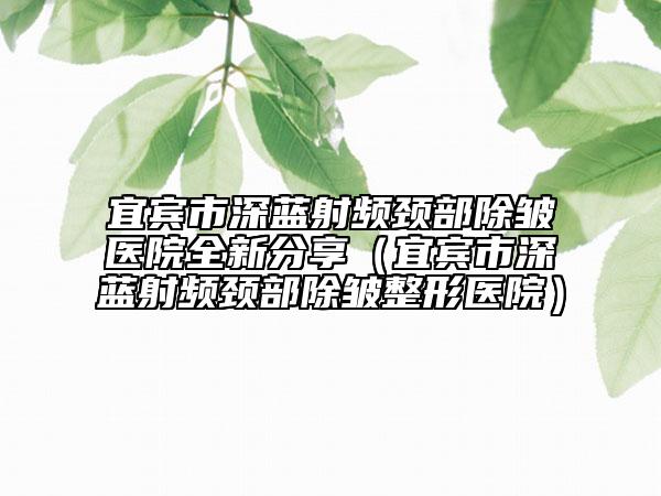 宜宾市深蓝射频颈部除皱医院全新分享（宜宾市深蓝射频颈部除皱整形医院）