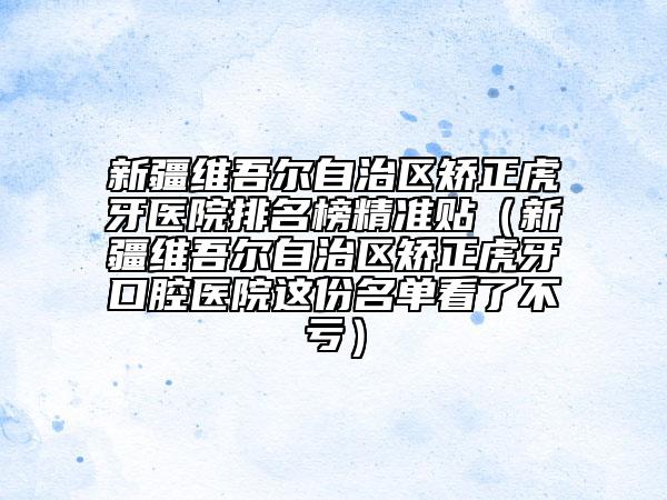 新疆维吾尔自治区矫正虎牙医院排名榜精准贴（新疆维吾尔自治区矫正虎牙口腔医院这份名单看了不亏）