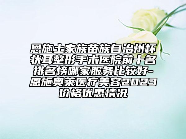 恩施土家族苗族自治州杯状耳整形手术医院前十名排名榜哪家服务比较好-恩施奥莱医疗美容2023价格优惠情况