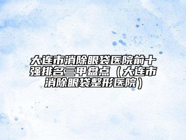 大连市消除眼袋医院前十强排名三甲盘点（大连市消除眼袋整形医院）