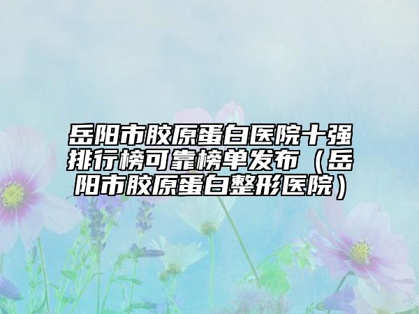 岳阳市胶原蛋白医院十强排行榜可靠榜单发布（岳阳市胶原蛋白整形医院）