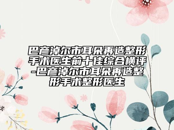 巴彦淖尔市耳朵再造整形手术医生前十佳综合横评-巴彦淖尔市耳朵再造整形手术整形医生