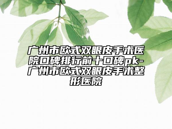 广州市欧式双眼皮手术医院口碑排行前十口碑pk-广州市欧式双眼皮手术整形医院