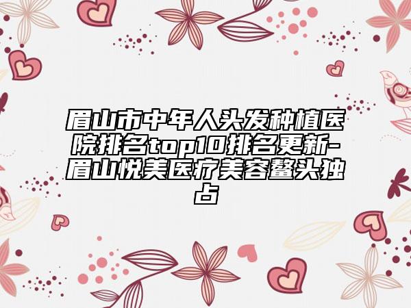 眉山市中年人头发种植医院排名top10排名更新-眉山悦美医疗美容鳌头独占