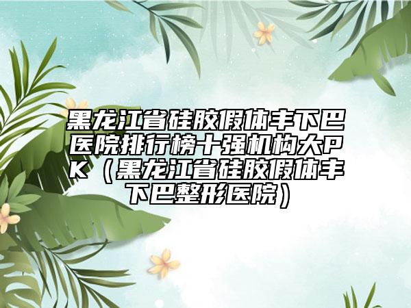 黑龙江省硅胶假体丰下巴医院排行榜十强机构大PK（黑龙江省硅胶假体丰下巴整形医院）