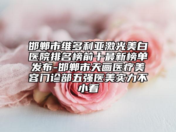 邯郸市维多利亚激光美白医院排名榜前十最新榜单发布-邯郸市天画医疗美容门诊部五强医美实力不小看
