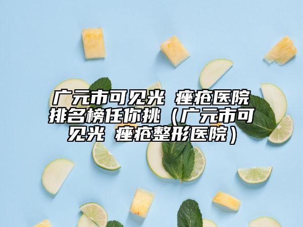 广元市可见光袪痤疮医院排名榜任你挑（广元市可见光袪痤疮整形医院）
