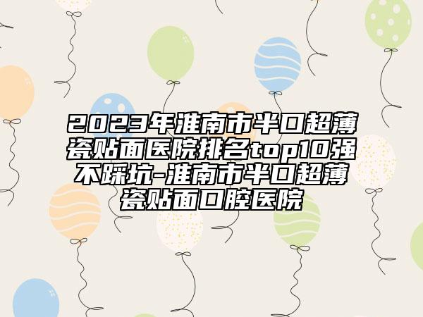 2023年淮南市半口超薄瓷贴面医院排名top10强不踩坑-淮南市半口超薄瓷贴面口腔医院