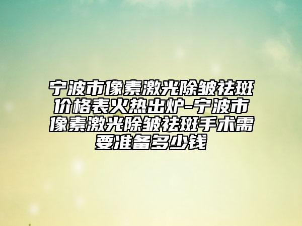 宁波市像素激光除皱祛斑价格表火热出炉-宁波市像素激光除皱祛斑手术需要准备多少钱