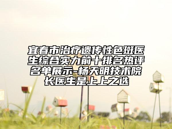 宜春市治疗遗传性色斑医生综合实力前十排名热评名单展示-杨天明技术院长医生是上上之选