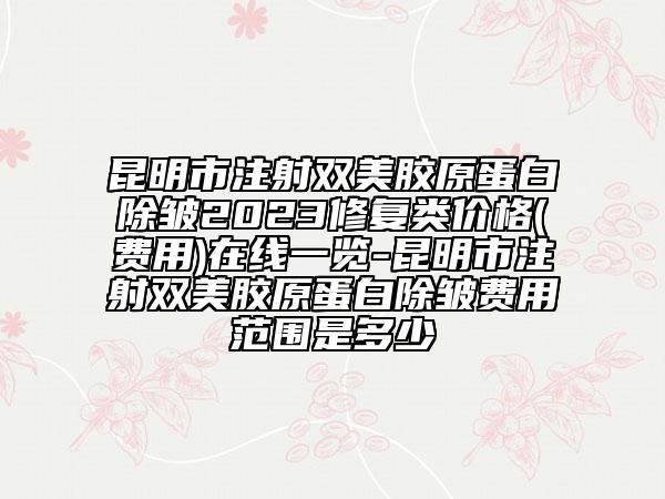 昆明市注射双美胶原蛋白除皱2023修复类价格(费用)在线一览-昆明市注射双美胶原蛋白除皱费用范围是多少