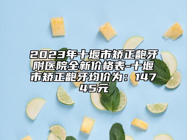 2023年十堰市矫正龅牙附医院全新价格表-十堰市矫正龅牙均价为：14745元