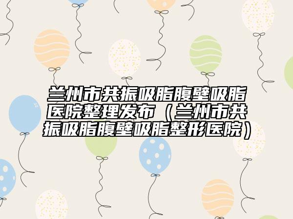 兰州市共振吸脂腹壁吸脂医院整理发布（兰州市共振吸脂腹壁吸脂整形医院）
