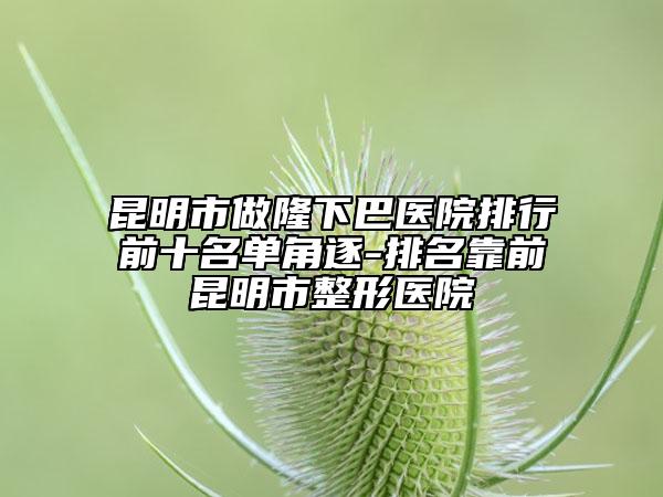 昆明市做隆下巴医院排行前十名单角逐-排名靠前昆明市整形医院