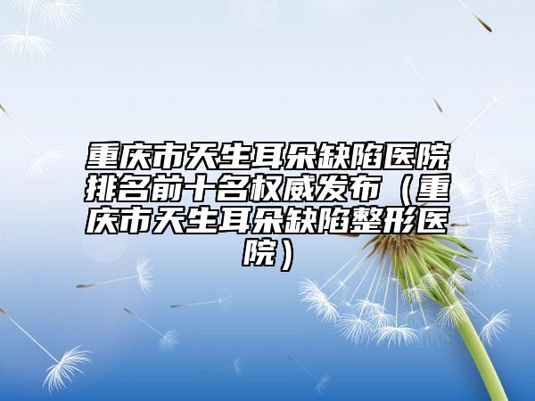重庆市天生耳朵缺陷医院排名前十名权威发布（重庆市天生耳朵缺陷整形医院）