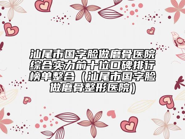 汕尾市国字脸做磨骨医院综合实力前十位口碑排行榜单整合（汕尾市国字脸做磨骨整形医院）