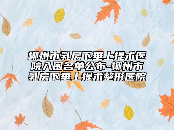 柳州市乳房下垂上提术医院入围名单公布-柳州市乳房下垂上提术整形医院