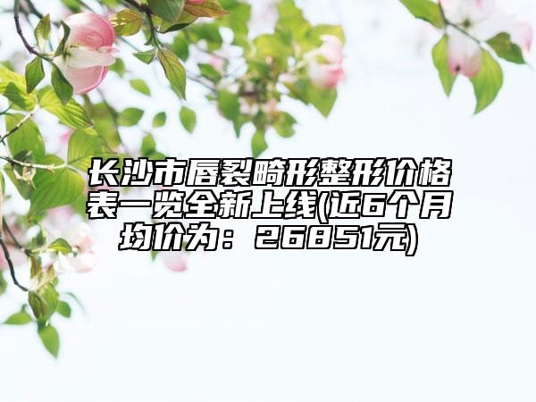 长沙市唇裂畸形整形价格表一览全新上线(近6个月均价为：26851元)