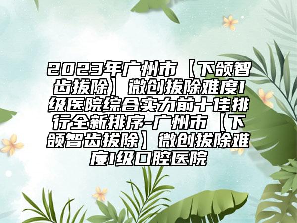 2023年广州市【下颌智齿拔除】微创拔除难度I级医院综合实力前十佳排行全新排序-广州市【下颌智齿拔除】微创拔除难度I级口腔医院