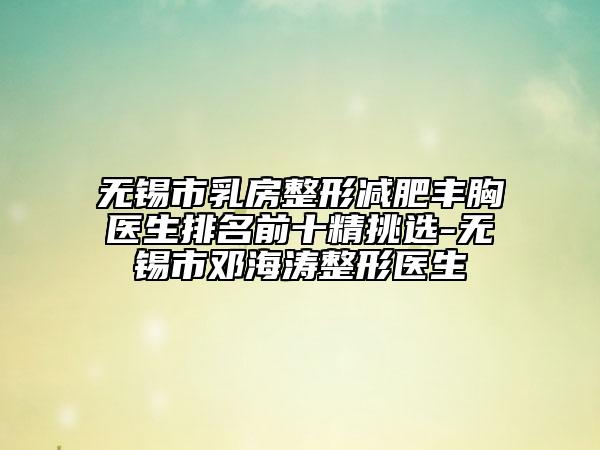 无锡市乳房整形减肥丰胸医生排名前十精挑选-无锡市邓海涛整形医生