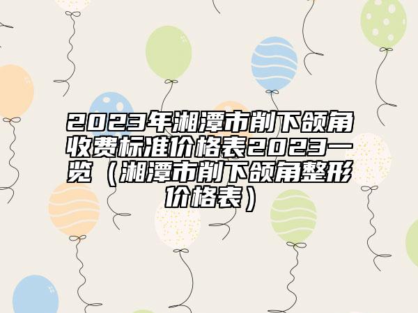 2023年湘潭市削下颌角收费标准价格表2023一览（湘潭市削下颌角整形价格表）