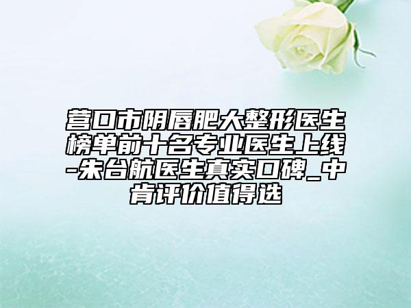 营口市阴唇肥大整形医生榜单前十名专业医生上线-朱台航医生真实口碑_中肯评价值得选