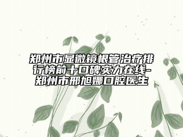 郑州市显微镜根管治疗排行榜前十口碑实力在线-郑州市邢旭娜口腔医生