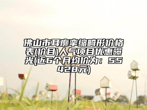 佛山市耳廓挛缩畸形价格表(价目)人气项目优惠曝光(近6个月均价为：55428元)