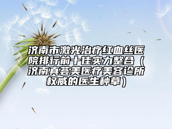 济南市激光治疗红血丝医院排行前十佳实力整合（济南真荟美医疗美容诊所权威的医生种草）