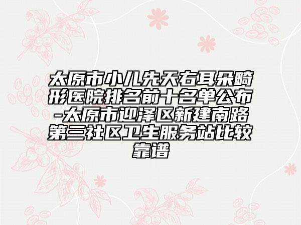 太原市小儿先天右耳朵畸形医院排名前十名单公布-太原市迎泽区新建南路第三社区卫生服务站比较靠谱