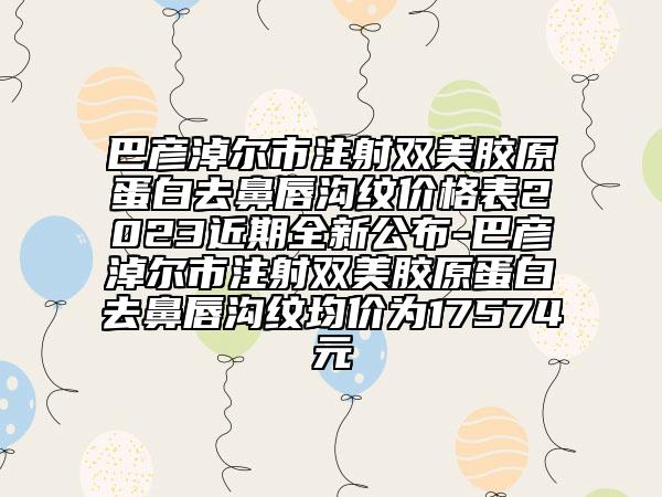 巴彦淖尔市注射双美胶原蛋白去鼻唇沟纹价格表2023近期全新公布-巴彦淖尔市注射双美胶原蛋白去鼻唇沟纹均价为17574元